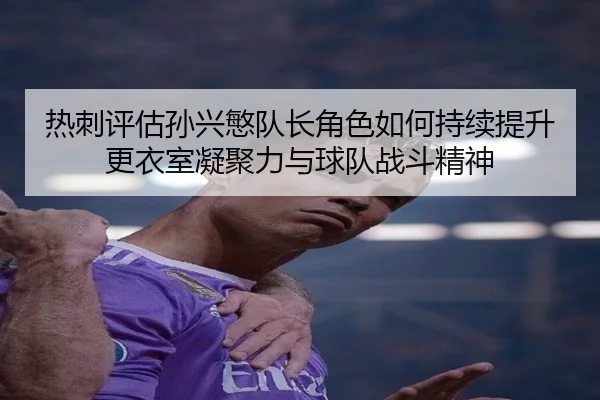 热刺评估孙兴慜队长角色如何持续提升更衣室凝聚力与球队战斗精神