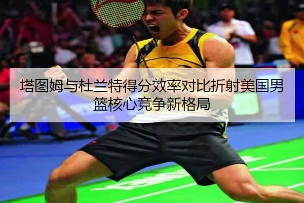 塔图姆与杜兰特得分效率对比折射美国男篮核心竞争新格局